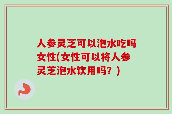 人参灵芝可以泡水吃吗女性(女性可以将人参灵芝泡水饮用吗?) 人参灵芝可以泡水吃吗女性(女性可以将人参灵芝泡水饮用吗?)