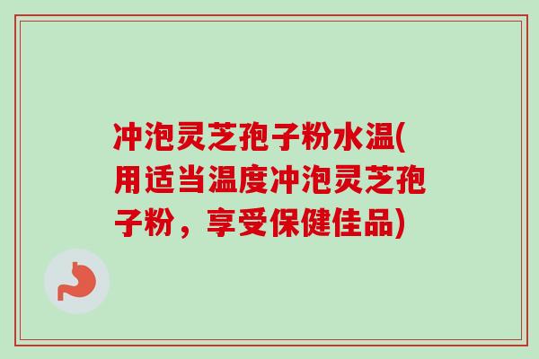 冲泡灵芝孢子粉水温(用适当温度冲泡灵芝孢子粉，享受保健佳品)