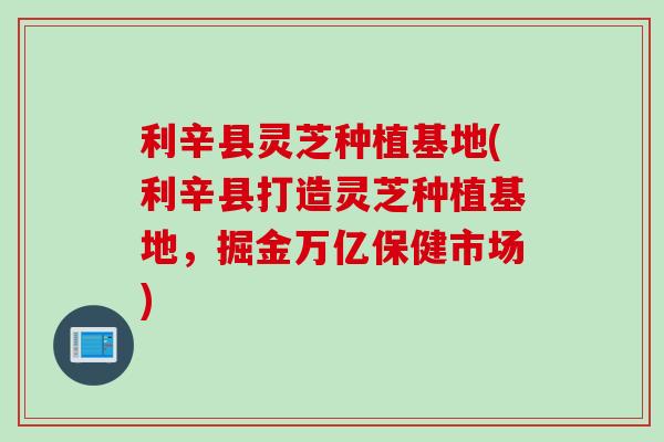 利辛县灵芝种植基地(利辛县打造灵芝种植基地，掘金万亿保健市场)