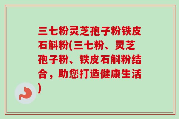 三七粉灵芝孢子粉铁皮石斛粉(三七粉、灵芝孢子粉、铁皮石斛粉结合，助您打造健康生活)