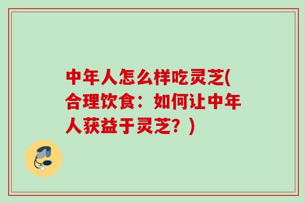 中年人怎么样吃灵芝(合理饮食：如何让中年人获益于灵芝？)