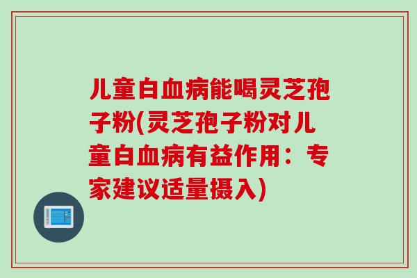 儿童白血病能喝灵芝孢子粉(灵芝孢子粉对儿童白血病有益作用：专家建议适量摄入)