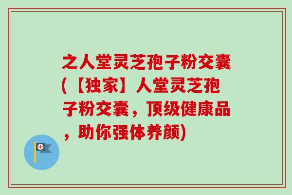 之人堂灵芝孢子粉交囊(【独家】人堂灵芝孢子粉交囊，顶级健康品，助你强体养颜)