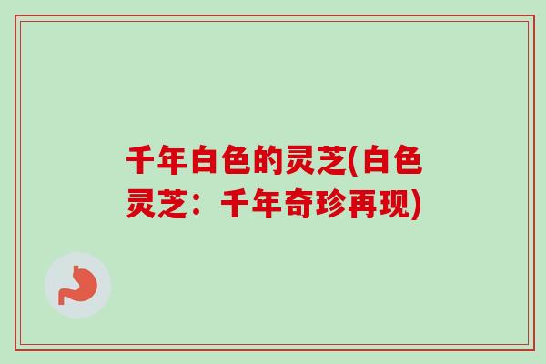 千年白色的灵芝(白色灵芝：千年奇珍再现)
