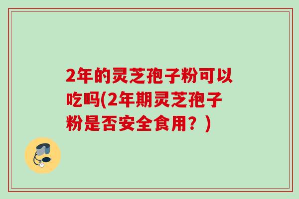 2年的灵芝孢子粉可以吃吗(2年期灵芝孢子粉是否安全食用？)