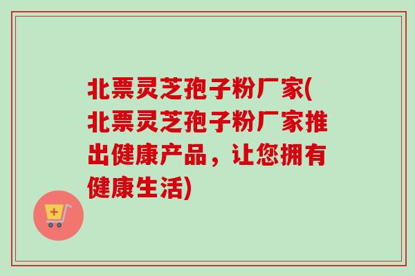 北票灵芝孢子粉厂家(北票灵芝孢子粉厂家推出健康产品,让您拥有健康生活) 北票灵芝孢子粉厂家(北票灵芝孢子粉厂家推出健康产品,让您拥有健康生活)