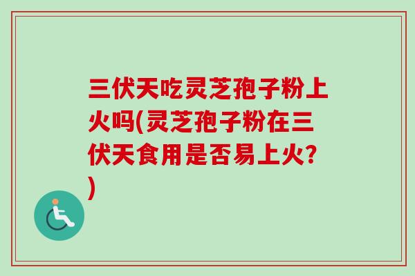 三伏天吃灵芝孢子粉上火吗(灵芝孢子粉在三伏天食用是否易上火？)