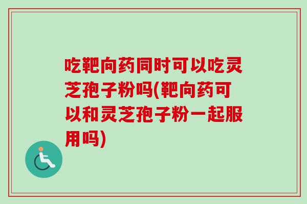 吃靶向药同时可以吃灵芝孢子粉吗(靶向药可以和灵芝孢子粉一起服用吗)