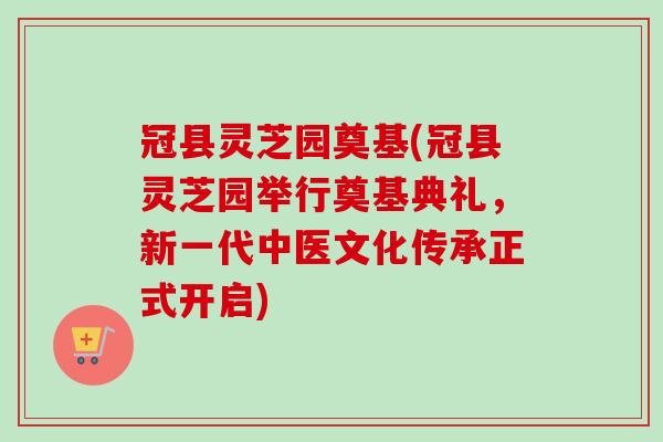 冠县灵芝园奠基(冠县灵芝园举行奠基典礼,新一代中医文化传承正式开启) 冠县灵芝园奠基(冠县灵芝园举行奠基典礼,新一代中医文化传承正式开启)