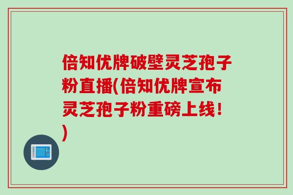 倍知优牌破壁灵芝孢子粉直播(倍知优牌宣布灵芝孢子粉重磅上线！)