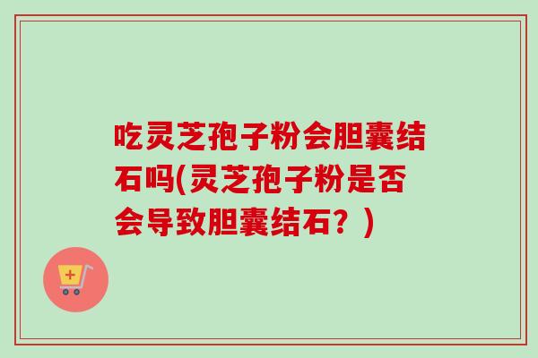 吃灵芝孢子粉会胆囊结石吗(灵芝孢子粉是否会导致胆囊结石？)