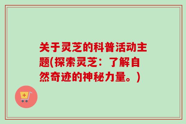 关于灵芝的科普活动主题(探索灵芝：了解自然奇迹的神秘力量。)