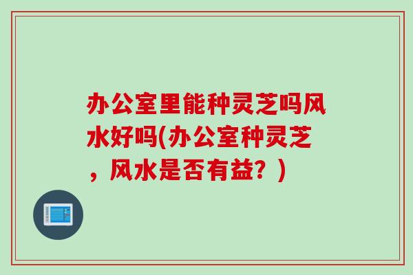 办公室里能种灵芝吗风水好吗(办公室种灵芝，风水是否有益？)