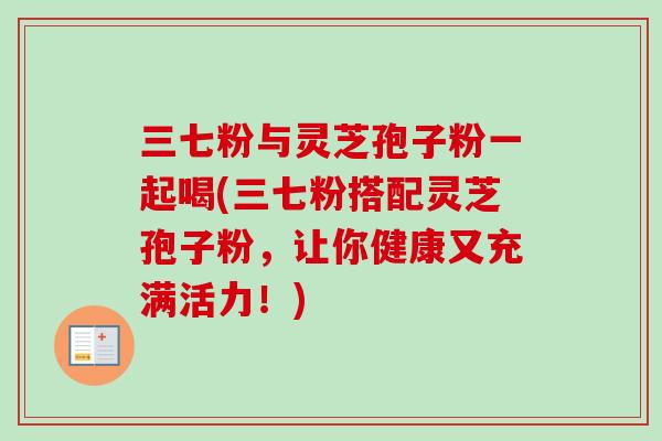 三七粉与灵芝孢子粉一起喝(三七粉搭配灵芝孢子粉，让你健康又充满活力！)