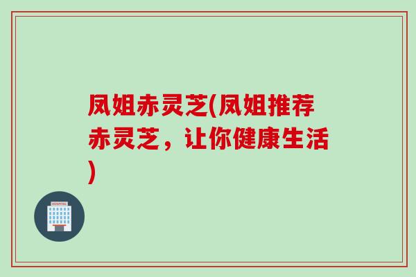 凤姐赤灵芝(凤姐推荐赤灵芝，让你健康生活)