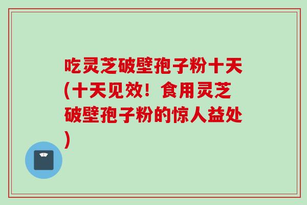 吃灵芝破壁孢子粉十天(十天见效！食用灵芝破壁孢子粉的惊人益处)
