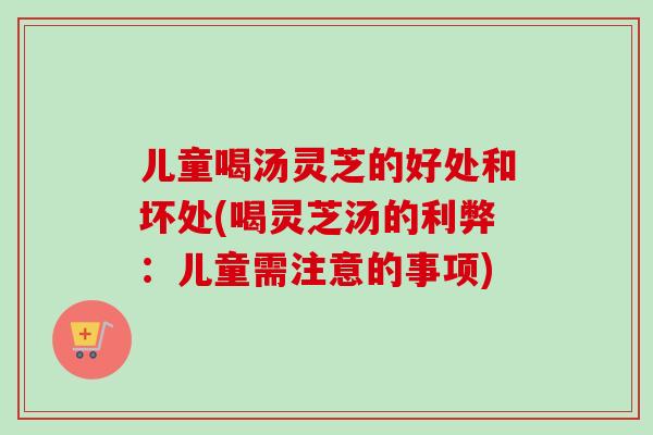 儿童喝汤灵芝的好处和坏处(喝灵芝汤的利弊：儿童需注意的事项)