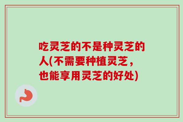 吃灵芝的不是种灵芝的人(不需要种植灵芝，也能享用灵芝的好处)