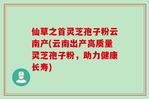 仙草之首灵芝孢子粉云南产(云南出产高质量灵芝孢子粉，助力健康长寿)