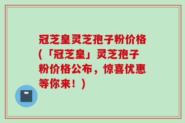 冠芝皇灵芝孢子粉价格(「冠芝皇」灵芝孢子粉价格公布，惊喜优惠等你来！)