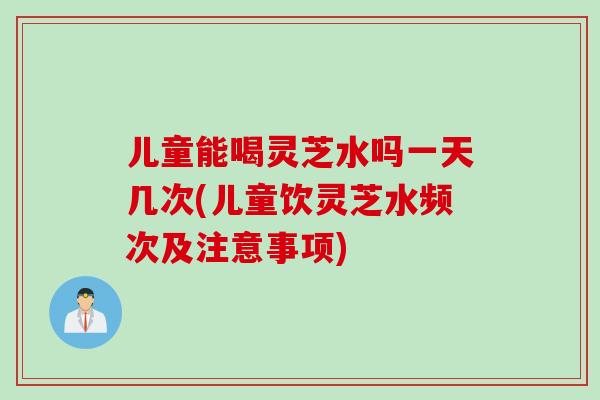 儿童能喝灵芝水吗一天几次(儿童饮灵芝水频次及注意事项)