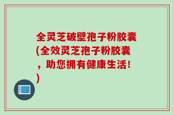 全灵芝破壁孢子粉胶囊(全效灵芝孢子粉胶囊，助您拥有健康生活！)