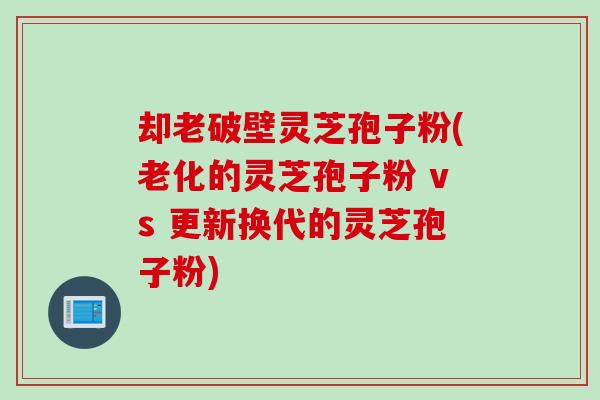 却老破壁灵芝孢子粉(老化的灵芝孢子粉 vs 更新换代的灵芝孢子粉)