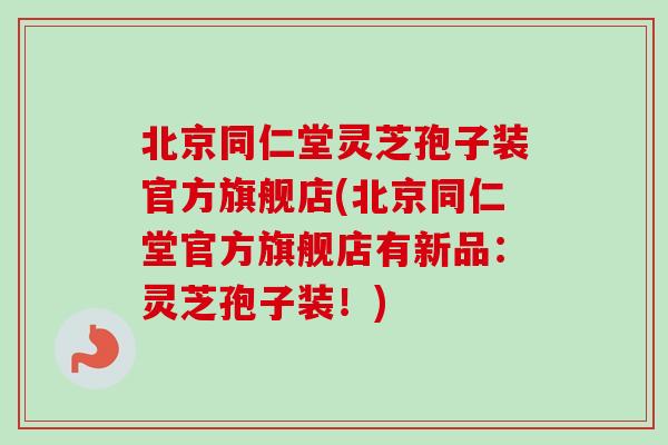 北京同仁堂灵芝孢子装官方旗舰店(北京同仁堂官方旗舰店有新品：灵芝孢子装！)