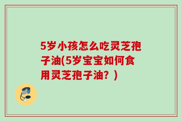 5岁小孩怎么吃灵芝孢子油(5岁宝宝如何食用灵芝孢子油？)