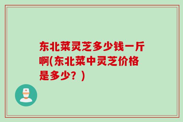东北菜灵芝多少钱一斤啊(东北菜中灵芝价格是多少？)
