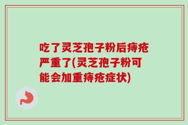 吃了灵芝孢子粉后痔疮严重了(灵芝孢子粉可能会加重痔疮症状)