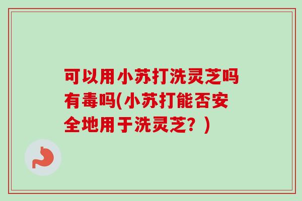 可以用小苏打洗灵芝吗有毒吗(小苏打能否安全地用于洗灵芝？)
