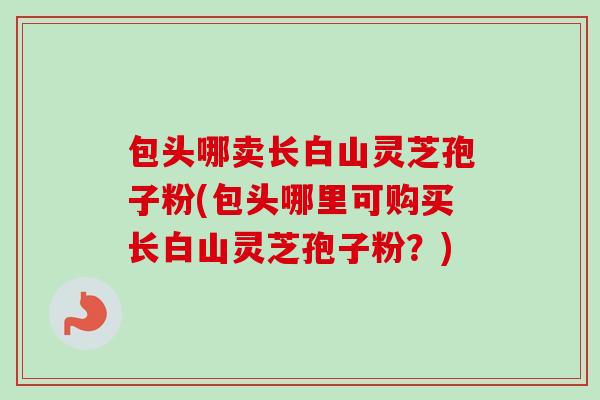 包头哪卖长白山灵芝孢子粉(包头哪里可购买长白山灵芝孢子粉？)