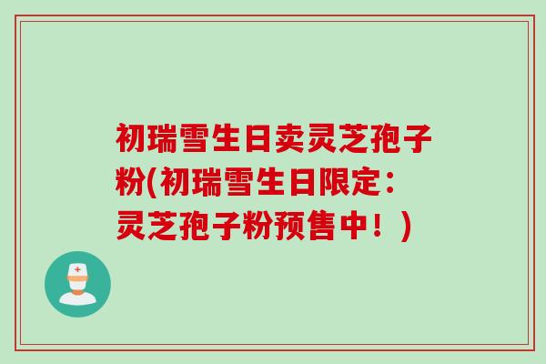 初瑞雪生日卖灵芝孢子粉(初瑞雪生日限定:灵芝孢子粉预售中!) 初瑞雪生日卖灵芝孢子粉(初瑞雪生日限定:灵芝孢子粉预售中!)