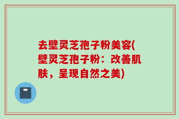 去壁灵芝孢子粉美容(壁灵芝孢子粉：改善肌肤，呈现自然之美)