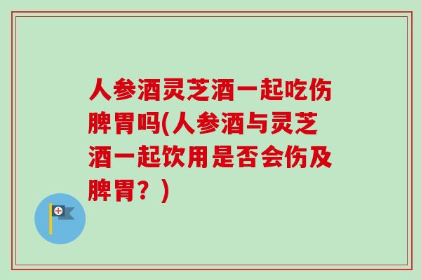 人参酒灵芝酒一起吃伤脾胃吗(人参酒与灵芝酒一起饮用是否会伤及脾胃？)