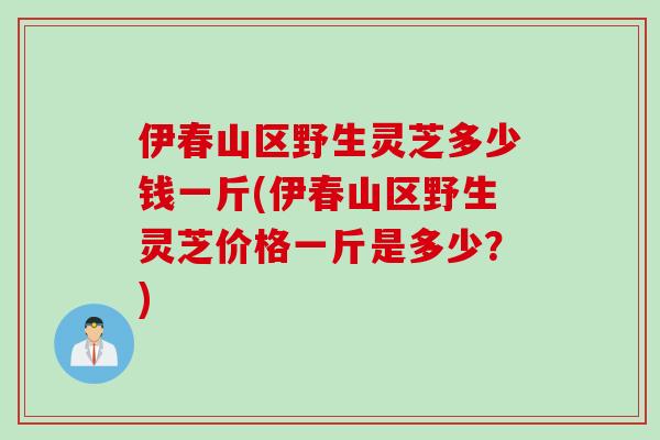 伊春山区野生灵芝多少钱一斤(伊春山区野生灵芝价格一斤是多少？)