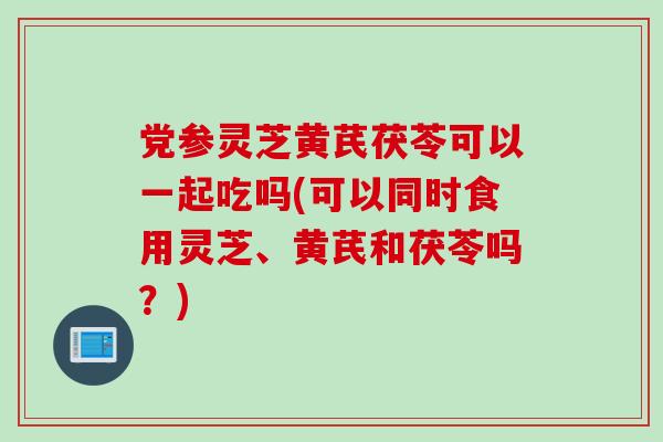 党参灵芝黄芪茯苓可以一起吃吗(可以同时食用灵芝、黄芪和茯苓吗？)