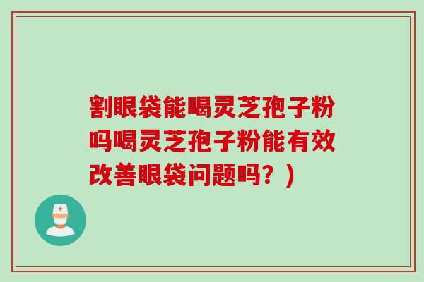 割眼袋能喝灵芝孢子粉吗喝灵芝孢子粉能有效改善眼袋问题吗？)