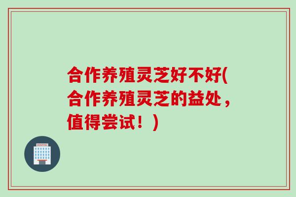 合作养殖灵芝好不好(合作养殖灵芝的益处，值得尝试！)