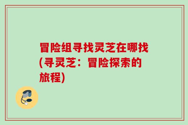 冒险组寻找灵芝在哪找(寻灵芝：冒险探索的旅程)