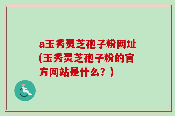 a玉秀灵芝孢子粉网址(玉秀灵芝孢子粉的官方网站是什么？)