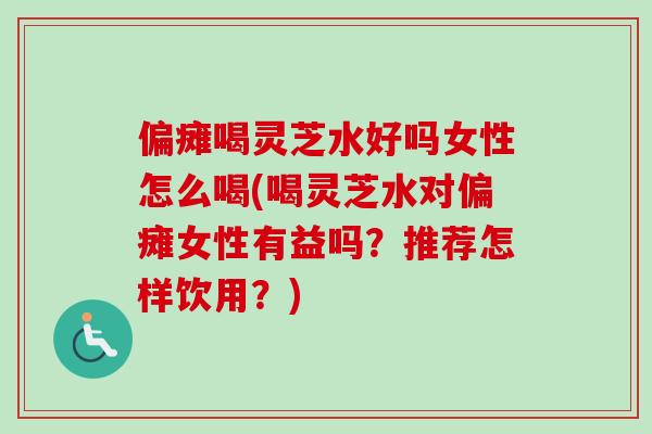 偏瘫喝灵芝水好吗女性怎么喝(喝灵芝水对偏瘫女性有益吗？推荐怎样饮用？)