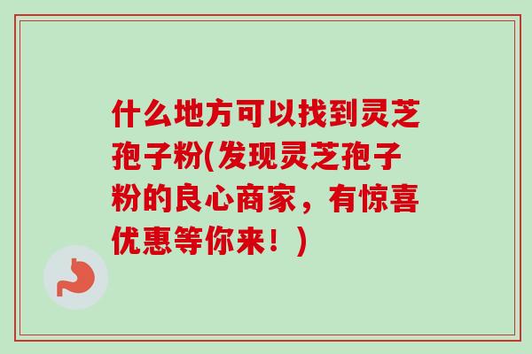 什么地方可以找到灵芝孢子粉(发现灵芝孢子粉的良心商家，有惊喜优惠等你来！)