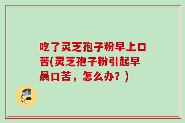 吃了灵芝孢子粉早上口苦(灵芝孢子粉引起早晨口苦，怎么办？)