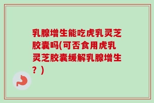 乳腺增生能吃虎乳灵芝胶囊吗(可否食用虎乳灵芝胶囊缓解乳腺增生？)
