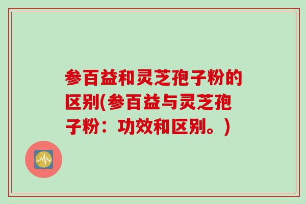 参百益和灵芝孢子粉的区别(参百益与灵芝孢子粉：功效和区别。)