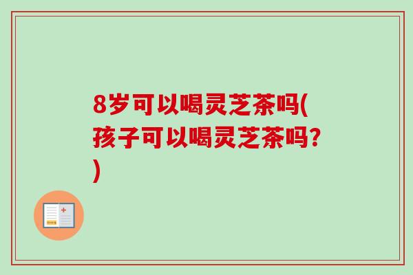 8岁可以喝灵芝茶吗(孩子可以喝灵芝茶吗？)
