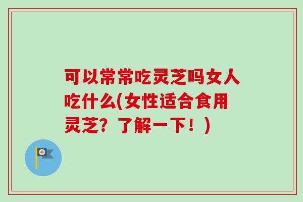 可以常常吃灵芝吗女人吃什么(女性适合食用灵芝？了解一下！)