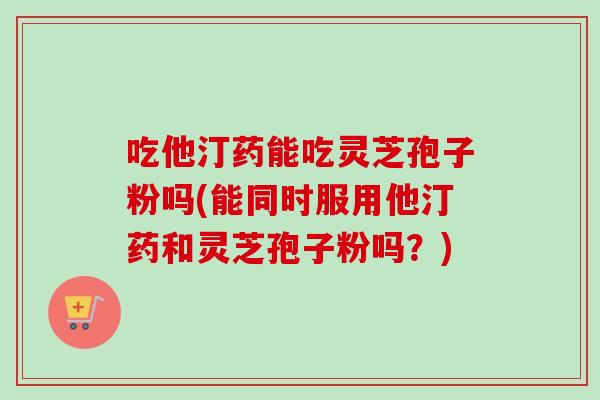 吃他汀药能吃灵芝孢子粉吗(能同时服用他汀药和灵芝孢子粉吗？)